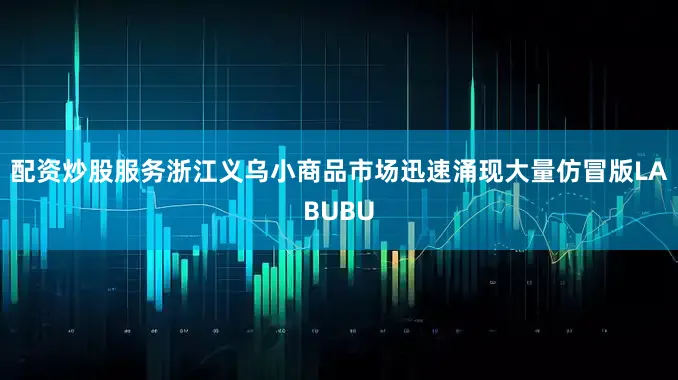 配资炒股服务浙江义乌小商品市场迅速涌现大量仿冒版LABUBU