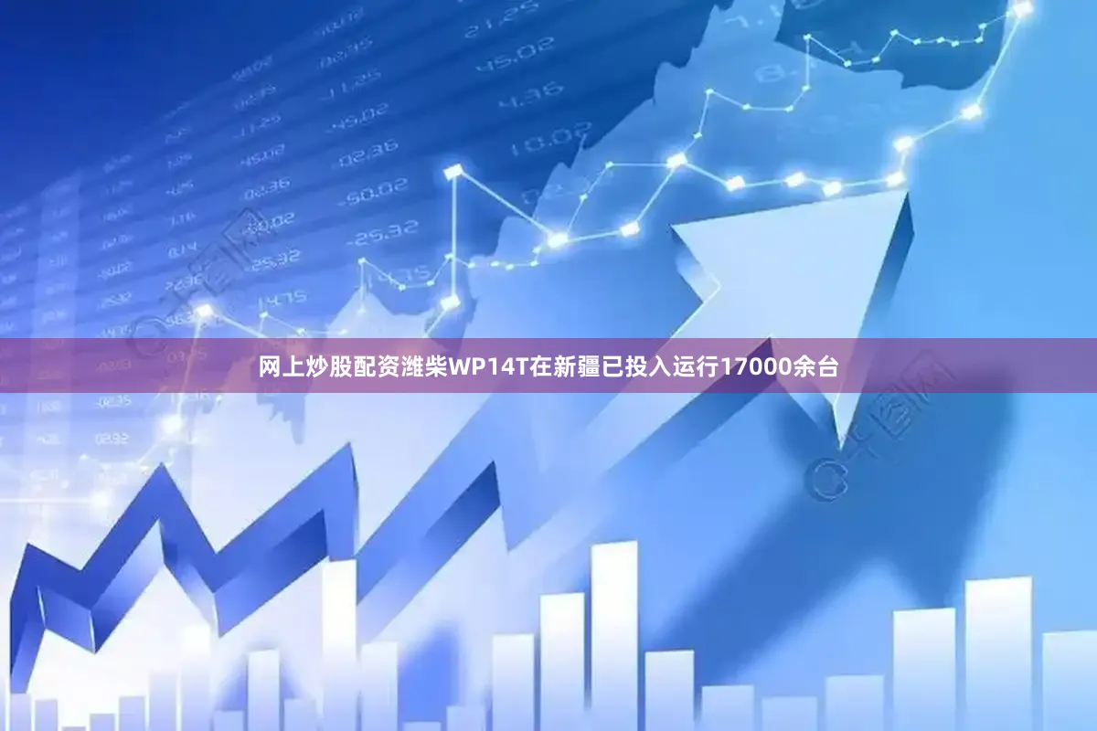 网上炒股配资潍柴WP14T在新疆已投入运行17000余台