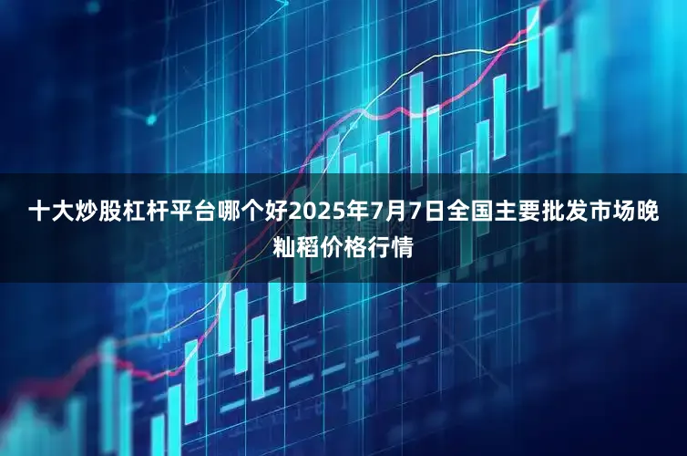 十大炒股杠杆平台哪个好2025年7月7日全国主要批发市场晚籼稻价格行情