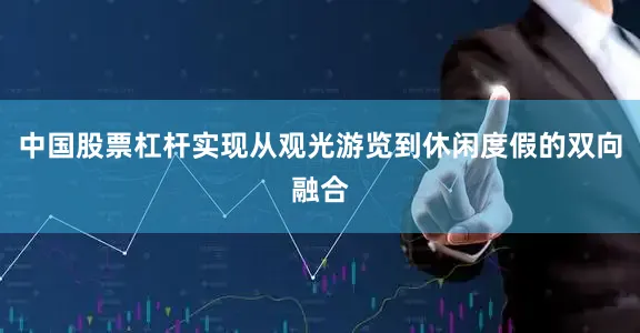 中国股票杠杆实现从观光游览到休闲度假的双向融合