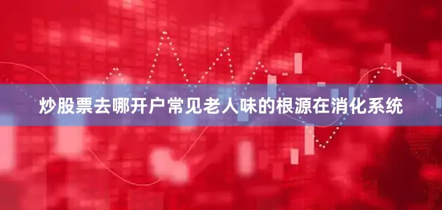 炒股票去哪开户常见老人味的根源在消化系统