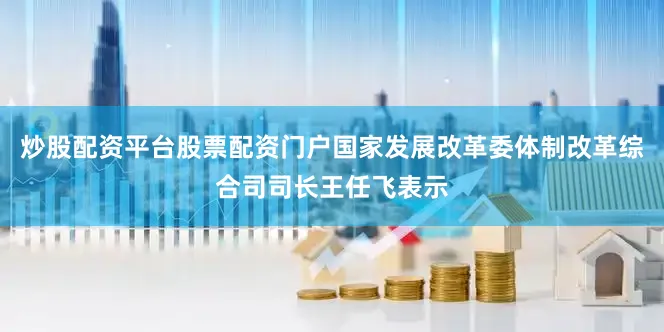 炒股配资平台股票配资门户国家发展改革委体制改革综合司司长王任飞表示
