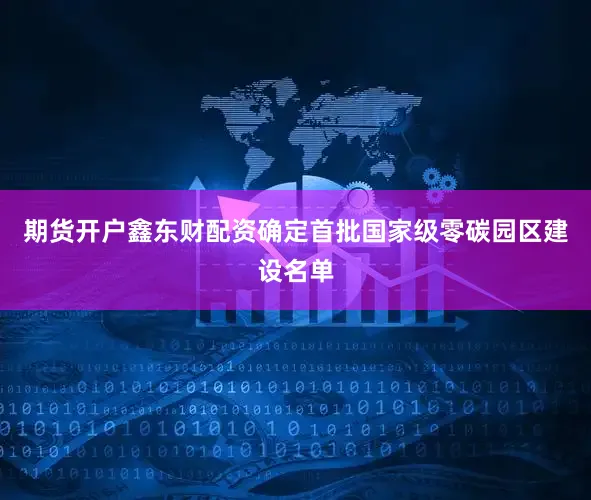 期货开户鑫东财配资确定首批国家级零碳园区建设名单