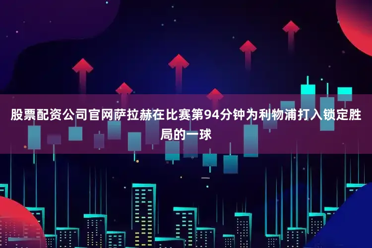 股票配资公司官网萨拉赫在比赛第94分钟为利物浦打入锁定胜局的一球